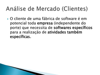 O cliente de uma fábrica de software é em potencial toda empresa (independente do porte) que necessita de softwares específicos para a realização de atividades também específicas. Análise de Mercado (Clientes)