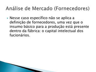 Nesse caso específico não se aplica a definição de fornecedores, uma vez que o insumo básico para a produção está presente dentro da fábrica: o capital intelectual dos fucionários.Análise de Mercado (Fornecedores)