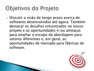 Discutir a visão de longo prazo acerca de softwares desenvolvidos até agora. Também destacar os desafios encontrados no nosso projeto e as oportunidades e/ou ameaças para ampliar o escopo da abordagem para setores diferentes e, em geral, as oportunidades de mercado para fábricas de software. Objetivos do Projeto