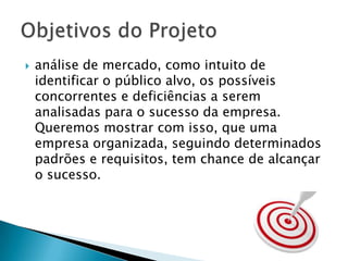 análise de mercado, como intuito de identificar o público alvo, os possíveis concorrentes e deficiências a serem analisadas para o sucesso da empresa. Queremos mostrar com isso, que uma empresa organizada, seguindo determinados padrões e requisitos, tem chance de alcançar o sucesso.Objetivos do Projeto