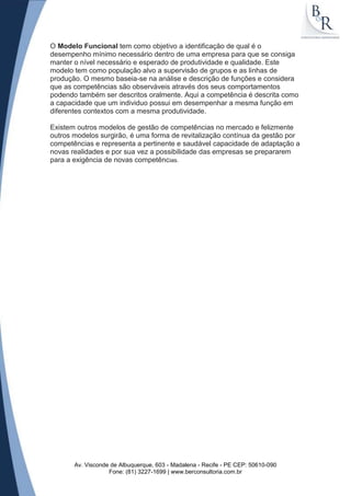 O Modelo Funcional tem como objetivo a identificação de qual é o
desempenho mínimo necessário dentro de uma empresa para que se consiga
manter o nível necessário e esperado de produtividade e qualidade. Este
modelo tem como população alvo a supervisão de grupos e as linhas de
produção. O mesmo baseia-se na análise e descrição de funções e considera
que as competências são observáveis através dos seus comportamentos
podendo também ser descritos oralmente. Aqui a competência é descrita como
a capacidade que um individuo possui em desempenhar a mesma função em
diferentes contextos com a mesma produtividade.

Existem outros modelos de gestão de competências no mercado e felizmente
outros modelos surgirão, é uma forma de revitalização contínua da gestão por
competências e representa a pertinente e saudável capacidade de adaptação a
novas realidades e por sua vez a possibilidade das empresas se prepararem
para a exigência de novas competências.




       Av. Visconde de Albuquerque, 603 - Madalena - Recife - PE CEP: 50610-090
                   Fone: (81) 3227-1699 | www.berconsultoria.com.br
 