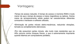 Vantagens:
•Tempo de acesso reduzido. O tempo de acesso à memória RAM é muito
menor do que o tempo de acesso a meios magnéticos ou ópticos. Outros
meios de armazenamento sólido podem ter características diferentes
consoante o hardware e software utilizado;
•Eliminação de partes móveis eletro-mecânicas, reduzindo vibrações,
tornado-os completamente silenciosos;
•Por não possuírem partes móveis, são muito mais resistentes que os
HDs comuns contra choques físicos, o que é extremamente importante
quando falamos em computadores portáteis;
 