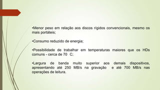 •Menor peso em relação aos discos rígidos convencionais, mesmo os
mais portáteis;
•Consumo reduzido de energia;
•Possibilidade de trabalhar em temperaturas maiores que os HDs
comuns - cerca de 70 C;
•Largura de banda muito superior aos demais dispositivos,
apresentando até 250 MB/s na gravação e até 700 MB/s nas
operações de leitura.
 