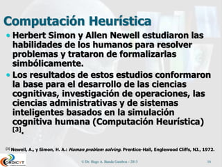 Computación Heurística
 Herbert Simon y Allen Newell estudiaron las
habilidades de los humanos para resolver
problemas y trataron de formalizarlas
simbólicamente.
 Los resultados de estos estudios conformaron
la base para el desarrollo de las ciencias
cognitivas, investigación de operaciones, las
ciencias administrativas y de sistemas
inteligentes basados en la simulación
cognitiva humana (Computación Heurística)
[3].
[3] Newell, A., y Simon, H. A.: Human problem solving. Prentice-Hall, Englewood Cliffs, NJ., 1972.
© Dr. Hugo A. Banda Gamboa - 2015 16
 