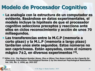 Modelo de Procesador Cognitivo
 La analogía con la estructura de un computador es
evidente. Basándose en datos experimentales, el
modelo incluye la hipótesis de que el procesador
cognitivo selecciona preceptos y reacciona ante
ellos en ciclos reconocimiento y acción de unos 70
milisegundos.
 Las transferencias entre la M.C.P (memoria a
corto plazo) y la M.L.P (memoria a largo plazo)
tardarían unos siete segundos. Estos números no
son caprichosos. Están apoyados, como el número
mágico 7±2, en diversos experimentos [4].
[4] Miller, G A. The Magical Number Seven, Plus or Minus Two Some Limits on Our Capacity for
Processing Information. Psychological Review © by the American Psychological Association.
Vol. 101, No. 2, 1956, pp. 343-352
© Dr. Hugo A. Banda Gamboa - 2015 18
 