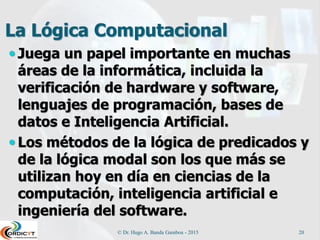 La Lógica Computacional
 Juega un papel importante en muchas
áreas de la informática, incluida la
verificación de hardware y software,
lenguajes de programación, bases de
datos e Inteligencia Artificial.
 Los métodos de la lógica de predicados y
de la lógica modal son los que más se
utilizan hoy en día en ciencias de la
computación, inteligencia artificial e
ingeniería del software.
© Dr. Hugo A. Banda Gamboa - 2015 20
 