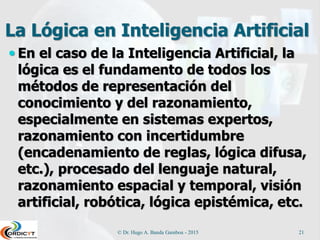 La Lógica en Inteligencia Artificial
 En el caso de la Inteligencia Artificial, la
lógica es el fundamento de todos los
métodos de representación del
conocimiento y del razonamiento,
especialmente en sistemas expertos,
razonamiento con incertidumbre
(encadenamiento de reglas, lógica difusa,
etc.), procesado del lenguaje natural,
razonamiento espacial y temporal, visión
artificial, robótica, lógica epistémica, etc.
© Dr. Hugo A. Banda Gamboa - 2015 21
 