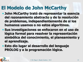 El Modelo de John McCarthy
 John McCarthy trató de representar la esencia
del razonamiento abstracto y de la resolución
de problemas, independientemente de si los
humanos usamos o no estos algoritmos.
 Sus investigaciones se enfocaron en el uso de
lógica formal para resolver la representación
simbólica del conocimiento, el planeamiento y
el aprendizaje.
 Esto dio lugar al desarrollo del lenguaje
PROLOG y a la programación lógica.
© Dr. Hugo A. Banda Gamboa - 2015 22
 