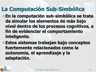 La Computación Sub-Simbólica
 En la computación sub-simbólica se trata
de simular los elementos de más bajo
nivel dentro de los procesos cognitivos, a
fin de evidenciar el comportamiento
inteligente.
 Estos sistemas trabajan bajo conceptos
fuertemente relacionados como la
autonomía, el aprendizaje y la
adaptación.
© Dr. Hugo A. Banda Gamboa - 2015 29
 