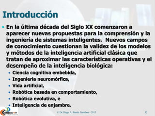 Introducción
 En la última década del Siglo XX comenzaron a
aparecer nuevas propuestas para la comprensión y la
ingeniería de sistemas inteligentes. Nuevos campos
de conocimiento cuestionan la validez de los modelos
y métodos de la inteligencia artificial clásica que
tratan de aproximar las características operativas y el
desempeño de la inteligencia biológica:
 Ciencia cognitiva embebida,
 Ingeniería neuromórfica,
 Vida artificial,
 Robótica basada en comportamiento,
 Robótica evolutiva, e
 Inteligencia de enjambre.
© Dr. Hugo A. Banda Gamboa - 2015 32
 