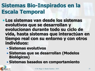 Sistemas Bio-Inspirados en la
Escala Temporal
 Los sistemas van desde los sistemas
evolutivos que se desarrollan y
evolucionan durante todo su ciclo de
vida, hasta sistemas que interactúan en
tiempo real con su entorno y con otros
individuos:
 Sistemas evolutivos
 Sistemas que se desarrollan (Modelos
Biológicos)
 Sistemas basados en comportamiento
© Dr. Hugo A. Banda Gamboa - 2015 33
 