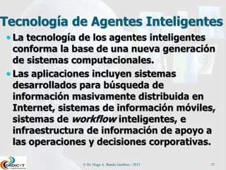 Agentes Racionales o Inteligentes
Son sistemas que perciben su
entorno, razonan y toman acciones
de tal forma que maximizan sus
oportunidades de éxito.
Este paradigma permite que los
investigadores estudien problemas
complejos y busquen soluciones que
son al mismo tiempo útiles y
verificables.
© Dr. Hugo A. Banda Gamboa - 2015 37
 