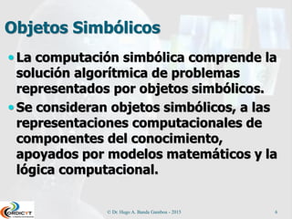 Objetos Simbólicos
 La computación simbólica comprende la
solución algorítmica de problemas
representados por objetos simbólicos.
 Se consideran objetos simbólicos, a las
representaciones computacionales de
componentes del conocimiento,
apoyados por modelos matemáticos y la
lógica computacional.
© Dr. Hugo A. Banda Gamboa - 2015 6
 