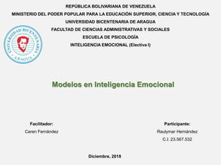 REPÚBLICA BOLIVARIANA DE VENEZUELA
MINISTERIO DEL PODER POPULAR PARA LA EDUCACIÓN SUPERIOR, CIENCIA Y TECNOLOGÍA
UNIVERSIDAD BICENTENARIA DE ARAGUA
FACULTAD DE CIENCIAS ADMINISTRATIVAS Y SOCIALES
ESCUELA DE PSICOLOGÍA
INTELIGENCIA EMOCIONAL (Electiva I)
Participante:
Raulymar Hernández
C.I: 23.567.532
Modelos en Inteligencia Emocional
Facilitador:
Caren Fernández
Diciembre, 2018
 