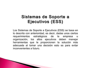 Sistemas de Soporte aSistemas de Soporte a
Ejecutivos (ESS)Ejecutivos (ESS)
Los Sistemas de Soporte a Ejecutivos (ESS) se basa en
lo descrito con anterioridad, es decir, dadas unos ciertos
requerimientos estratégicos de la empresa u
organización, los altos ejecutivos deben manejar
herramientas que le proporcionen la solución más
adecuada al tomar una decisión esto es para evitar
inconvenientes a futuro.
 