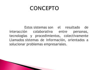 Estos sistemas son el resultado de
interacción colaborativa entre personas,
tecnologías y procedimientos, colectivamente
Llamados sistemas de información, orientados a
solucionar problemas empresariales.
 