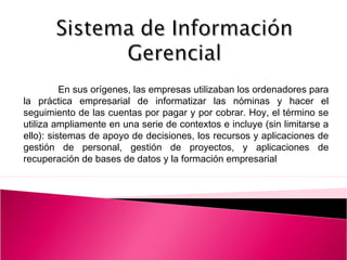 En sus orígenes, las empresas utilizaban los ordenadores para
la práctica empresarial de informatizar las nóminas y hacer el
seguimiento de las cuentas por pagar y por cobrar. Hoy, el término se
utiliza ampliamente en una serie de contextos e incluye (sin limitarse a
ello): sistemas de apoyo de decisiones, los recursos y aplicaciones de
gestión de personal, gestión de proyectos, y aplicaciones de
recuperación de bases de datos y la formación empresarial
 