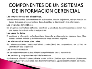 Las computadoras y sus dispositivos.
Son las computadoras, conjuntamente con sus diversos tipos de dispositivos, las que realizan las
tareas de ingreso, procesamiento de datos, la salida y la diseminación de la información.
Los programas informáticos.
Sin programas informáticos (software), operativos y aplicativos, las computadoras no serian mas
que objetos decorativos en las organizaciones.
Las bases de datos.
El gestión de la información se fundamenta en desarrollar y utilizar potentes bases de datos (Data
bases). Se debe recordar que información que no se almacena se pierde.
Las telecomunicaciones y las redes.
Sin telecomunicaciones (telecomunications) y redes (Nets) las computadoras no podrían se
utilizadas en todo su potencial
Los recursos humanos.
Sin los seres humanos los cuatro primeros componentes de un SIG no existirían.
Las políticas y los procedimientos informáticos.
Un sistema de información gerencial debe poseer políticas (Policies) y procedimientos (Procedures)
Para capturar y procesar datos, para diseminar información y para retroalimentación a si mismo.
 