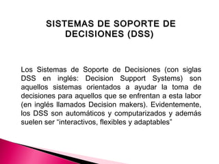 SISTEMAS DE SOPORTE DESISTEMAS DE SOPORTE DE
DECISIONES (DSS)DECISIONES (DSS)
Los Sistemas de Soporte de Decisiones (con siglas
DSS en inglés: Decision Support Systems) son
aquellos sistemas orientados a ayudar la toma de
decisiones para aquellos que se enfrentan a esta labor
(en inglés llamados Decision makers). Evidentemente,
los DSS son automáticos y computarizados y además
suelen ser “interactivos, flexibles y adaptables”
 