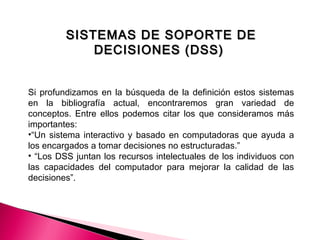 SISTEMAS DE SOPORTE DESISTEMAS DE SOPORTE DE
DECISIONES (DSS)DECISIONES (DSS)
Si profundizamos en la búsqueda de la definición estos sistemas
en la bibliografía actual, encontraremos gran variedad de
conceptos. Entre ellos podemos citar los que consideramos más
importantes:
•“Un sistema interactivo y basado en computadoras que ayuda a
los encargados a tomar decisiones no estructuradas.”
• “Los DSS juntan los recursos intelectuales de los individuos con
las capacidades del computador para mejorar la calidad de las
decisiones”.
 
