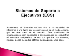 Sistemas de Soporte aSistemas de Soporte a
Ejecutivos (ESS)Ejecutivos (ESS)
Actualmente las empresas se han visto en la necesidad de
integrarse a una lucha por la supervivencia en el medio externo,
que en este caso es el mercado. Gran cantidades de
organizaciones sean nacionales o internacionales se encuentran
en constante competencia ya sea por optimizar sus recursos,
ingresar a otros mercados, obtener materia prima, entre otros.
 