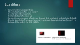 Luz difusa
 • La iluminación difusa depende de:
– N: normal de la superficie en el punto P
– L: vector de incidencia de la luz
– Il: intensidad de la fuente de luz
– kd: coeficiente empírico de reflexión que depende de la longitud de onda de la luz (0 ≤kd≤1)
• El vector de reflexión R forma con la normal N, un ángulo θ equivalente al que forman N y L.
• I-difusa= I-l kd cosθ= I-l kd (L·N) 0 ≤θ≤2π
 