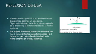 REFLEXION DIFUSA
 Fuente luminosa puntual: la luz emana en todas
direcciones a partir de un solo punto.
Objetos de brillantez variable: la misma depende
de la dirección y la distancia respecto a la fuente
luminosa.
 Son objetos iluminados por una luz ambiente son
más o menos brillantes según la intensidad ( Ip )
de esta luz, pero aún así están iluminados de
forma uniforme en toda su superficie.
 