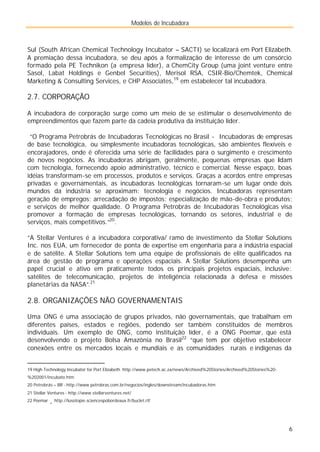 Modelos de Incubadora
6
Sul (South African Chemical Technology Incubator – SACTI) se localizará em Port Elizabeth.
A premiação dessa incubadora, se deu após a formalização de interesse de um consórcio
formado pela PE Technikon (a empresa líder), a ChemCity Group (uma joint venture entre
Sasol, Labat Holdings e Genbel Securities), Merisol RSA, CSIR-Bio/Chemtek, Chemical
Marketing & Consulting Services, e CHP Associates,19
em estabelecer tal incubadora.
2.7. CORPORAÇÃO
A incubadora de corporação surge como um meio de se estimular o desenvolvimento de
empreendimentos que fazem parte da cadeia produtiva da instituição líder.
“O Programa Petrobrás de Incubadoras Tecnológicas no Brasil - Incubadoras de empresas
de base tecnológica, ou simplesmente incubadoras tecnológicas, são ambientes flexíveis e
encorajadores, onde é oferecida uma série de facilidades para o surgimento e crescimento
de novos negócios. As incubadoras abrigam, geralmente, pequenas empresas que lidam
com tecnologia, fornecendo apoio administrativo, técnico e comercial. Nesse espaço, boas
idéias transformam-se em processos, produtos e serviços. Graças a acordos entre empresas
privadas e governamentais, as incubadoras tecnológicas tornaram-se um lugar onde dois
mundos da indústria se aproximam: tecnologia e negócios. Incubadoras representam
geração de empregos; arrecadação de impostos; especialização de mão-de-obra e produtos;
e serviços de melhor qualidade. O Programa Petrobrás de Incubadoras Tecnológicas visa
promover a formação de empresas tecnológicas, tornando os setores, industrial e de
serviços, mais competitivos.”20
.
“A Stellar Ventures é a incubadora corporativa/ ramo de investimento da Stellar Solutions
Inc. nos EUA, um fornecedor de ponta de expertise em engenharia para a indústria espacial
e de satélite. A Stellar Solutions tem uma equipe de profissionais de elite qualificados na
área de gestão de programa e operações espaciais. A Stellar Solutions desempenha um
papel crucial e ativo em praticamente todos os principais projetos espaciais, inclusive:
satélites de telecomunicação, projetos de inteligência relacionada à defesa e missões
planetárias da NASA”.21
2.8. ORGANIZAÇÕES NÃO GOVERNAMENTAIS
Uma ONG é uma associação de grupos privados, não governamentais, que trabalham em
diferentes países, estados e regiões, podendo ser também constituídos de membros
individuais. Um exemplo de ONG, como instituição líder, é a ONG Poemar, que está
desenvolvendo o projeto Bolsa Amazônia no Brasil22
“que tem por objetivo estabelecer
conexões entre os mercados locais e mundiais e as comunidades rurais e indígenas da
19 High Technology Incubator for Port Elizabeth http://www.petech.ac.za/news/Archived%20Stories/Archived%20Stories%20-
%202001/incubato.htm
20 Petrobrás – BR - http://www.petrobras.com.br/negocios/ingles/downstream/incubadoras.htm
21 Stellar Ventures - http://www.stellarventures.net/
22 Poemar
- http://lusotopie.sciencespobordeaux.fr/buclet.rtf
 
