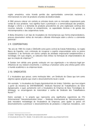 Modelos de Incubadora
7
região amazônica, estas tirando partido das oportunidades comerciais nacionais e
internacionais no setor de produtos oriundos da biodiversidade.
A ONG procura colocar em contato os artesãos locais com os mercados responsáveis pela
venda de seus produtos. Isso significa fazer a promoção e a comercialização dos produtos,
divulgar a oferta e a demanda de produtos procedentes de uma exploração contínua dos
recursos naturais, e reforçar as competências, as capacidades técnicas e de gestão dos
microempresários e das cooperativas rurais.
A Bolsa Amazônia é um tipo de incubadora de microempresas que forma empreendedores,
procura desenvolver nichos de mercado e difunde informação sobre a oferta e a demanda
potencial.”
2.9. COOPERATIVAS
“No ano de 1985 foi criado o SAIOLAN como parte central da Eskola Politeknikoa, na região
Basca da Espanha, com a intenção de recuperar o espírito empreendedor entre os jovens
estudantes e de formá-los em outros campos da atividade empresarial complementares a
tecnologia. Em suas origens, se colocaria mais ênfase na formação de empreendedores do
que na criação de empresas”23
.
A Saiolan tem obtido uma grande evolução em sua organização e na natureza legal por
influência de seu notável crescimento, e continua a funcionar como uma efetiva ponte entre
o mundo acadêmico e as empresas locais.
2.10. SINDICATOS
É a incubadora que possui, como instituição líder, um Sindicato de Classe que tem como
objetivo apoiar projetos que visam o desenvolvimento local e social.
Um exemplo, ”a Incubadora de Grupos Agroindustriais de Urabá, Colombia, que teve origem
a partir da iniciativa da SINTRAINAGRO, Sindicato Nacional de Trabalhadores do Setor
Agropecuário, o qual, juntamente com a Incubadora de Empresa de Base Tecnológica de
Antioquia, se encarregaram de materializar o sonho do Sindicato dos Trabalhadores
Rurais”24
.
Outro exemplo é “o projeto que representa uma significativa experiência da ITU
(Internacional Telecommunication Union – Sindicato Internacional de Telecomunicações),
pela inovadora metodologia de Incubadoras de Empresas, para ajudar os países em
desenvolvimento a promover o desenvolvimento de produtos e empresas inovadoras, com
23 Saiolan – Mondragón http://www.saiolan.com/cast/presenta.htm#
24 Comunicado de Prensa nº55 – Medelín, 10 de abril de 2003. www.incubadora.org.co/titular/noti576.htm
 