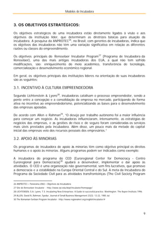 Modelos de Incubadora
9
3. OS OBJETIVOS ESTRATÉGICOS:
Os objetivos estratégicos de uma incubadora estão diretamente ligados à visão e aos
objetivos da instituição líder, que determinam as diretrizes básicas para atuação da
incubadora. A pesquisa da ANPROTEC26
, no Brasil, com gerentes de incubadoras, indica que
os objetivos das incubadoras não têm uma variação significativa em relação as diferentes
razões ou classes do empreendimento.
Os objetivos principais do Rensselaer Incubator Program27
(Programa de Incubadora da
Rensselaer), uma das mais antigas incubadoras dos EUA, a qual não tem sofrido
modificações, são: enriquecimento do meio acadêmico, transferência de tecnologia,
comercialização e desenvolvimento econômico regional.
Em geral, os objetivos principais das instituições líderes na orientação de suas incubadoras
são as seguintes:
3.1. INCENTIVO À CULTURA EMPREENDEDORA
Segundo Lichtenstein & Lyons28
, incubadoras catalisam o processo empreendedor, sendo a
ponte entre a concepção e a consolidação da empresa no mercado, participando de forma
ativa no incentivo ao empreendedorismo, potencializando as bases para o desenvolvimento
das empresas apoiadas.
De acordo com Allen e Rahman29
, “O desejo por trabalho autônomo foi a maior influência
para começar um negócio. As incubadoras influenciaram, intensamente, as estratégias de
negócios das empresas, e as gestões de risco e de seguro foram consideradas os serviços
mais úteis prestados pela incubadora. Além disso, um pouco mais da metade do capital
inicial das empresas veio dos recursos pessoais dos empresários.”
3.2. APOIO ÀS MINORIAS
Os programas de incubadora de apoio às minorias têm como objetivo principal os direitos
humanos e o apoio às minorias. Alguns programas podem ser indicados como exemplo:
A incubadora do programa do CED (Euroregional Center for Democracy - Centro
Euroregional para Democracia)30
ajudará a desenvolver, implementar e dar apoio às
atividades. O CED é uma organização não governamental, sem fins lucrativos, que promove
a democracia e a estabilidade na Europa Oriental Central e do Sul. A meta da Incubadora do
Programa da Sociedade Civil para as atividades transfronteiriças (The Civil Society Program
26 ANPROTEC – Panorama 2002 – Objetivos da Incubadora
27 Site do Rensselaer Incubator - http://www.rpi.edu/dept/incubator/homepage/
28 LICHTENSEN, G.A; Lyons, T.S. Incubating New Enterprises: A Guide to successful practice. Washington: The Aspen Institute,1996.
29 ALLEN, David N.,Rahman, Syedur, Journal of Small Business Management 23(3): 12-22, 1985 Jul.
30 The Romanian-Serbian Program Incubator - http://www.regionalnet.org/english/incubator/#
 