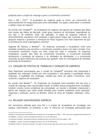 Modelos de Incubadora
11
produção para a criação de emprego e para o crescimento econômico”.
Para a UN – ECE35
, “A incubadora de negócios pode se tornar um instrumento de
desenvolvimento em longo prazo para uma comunidade. Ela ajuda a diversificar a economia
e utilizar a base de imposto”.
De acordo com Campbell36
, “As incubadoras de negócios são agentes de mudança que lidam
com muitas das falhas do Mercado, tendo graus variáveis de efetividade, dependendo de
seu tipo e do ambiente onde são aplicadas. O papel da pequena empresa no
desenvolvimento econômico está mudando e agora parece lógico que sustentar a base da
pequena empresa e promover a formação de novos negócios será mais importante do que
as tentativas de atrair empregadores externos”.
Segundo Mc Namara e Markley37
, “As empresas associadas a incubadoras criam uma
atividade econômica que incentive o crescimento econômico local e em todo o Estado. Esse
crescimento econômico resulta em mais renda por toda a economia. As empresas
incubadoras causam dois tipos de crescimento econômico: o crescimento associado
diretamente à produção da empresa e às atividades de distribuição, e o crescimento
associado ao gasto doméstico das pessoas que ganham mais em conseqüência da atividade
promovida da incubadora”.
3.5. CRIAÇÃO DE POSTOS DE TRABALHO E GERAÇÃO DE EMPREGO
Uma importante preocupação que o estudo de Campbell38
menciona está relacionado à
qualidade dos empregos criados por uma incubadora e não apenas à quantidade desses
empregos. A qualidade dos empregos, medida por taxas de salário e benefícios, varia
conforme o objetivo da incubadora.
De acordo com Meeder39
, “Os Programas de Incubação bem-sucedidos têm por foco a
criação de emprego como sua principal missão. O melhor desses programas bem-sucedidos,
também envolve outros problemas da comunidade, ao mesclar a atividade empresarial a
partes das soluções que estão sendo tentadas para resolver problemas como educação,
segurança e proteção, acesso ao dinheiro, oferta de força de trabalho, habitação, crime,
etc.”
3.6. RELAÇÃO UNIVERSIDADE-EMPRESA
Um mecanismo utilizado para esse fim é a criação de incubadoras de tecnologia, nos
campus universitários ou próximos a eles. O interesse na tecnologia patrocinada pela
35UN-ECE: Promoting and sustaining Business Incubators for the development of SME´s, 1999. www.unece.org/indust/sme/incubator.htm
36 CAMPBELL, Candace, Economic Development Review 7(2): 56-59,1989 Spring
37 A Business Incubator: operating Environment and Measurement of Economic and Fiscal Impacts; 1994.
38 CAMPBELL, Candace, Economic Development Review 7(2): 56-59,1989 Spring
39 MEEDER, Robert A., Business Incubation: The good, the bad and the ugly. www.coara.or.jp/~fac/meeder1.htm
 