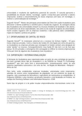 Modelos de Incubadora
12
universidade é resultante do significativo potencial do conceito. O conceito apresenta a
possibilidade de vincular talento, tecnologia, capital e know-how para aumentar o talento
empresarial, acelerar o desenvolvimento de novas empresas com base em tecnologia, e
acelerar a comercialização da tecnologia.40
Segundo Harwit41
“Muitas das principais universidades da China têm usado incubadoras para
direcionar o talento acadêmico e científico para o mundo dos negócios. As vantagens óbvias
das incubadoras das universidades incluem os recursos imediatos da faculdade e dos alunos.
Os professores de áreas especializadas, tais como os da escola de negócios da universidade,
fazem sessões regulares com as empresas residentes e dão palestras sobre contabilidade,
regras de imposto e práticas de gestão.”
3.7. OPORTUNIDADE DE CAPITAL DE RISCO
Segundo Harwit42
“A reclamação universal era a escassez de Venture Capital - VC para
novas empresas privadas. Como a maioria dos fundos VC está ligada aos cofres do governo,
as incubadoras ou empresas privadas que conseguem os fundos sentiam uma obrigação de
evitar “perder” os recursos. Conseqüentemente, esse fundo VC não tem o ar de risco que
possui. Os VCs privados e estrangeiros têm conseguido se infiltrar no sistema empresarial da
China por meio de algumas das incubadoras mais inovadoras.”
3.8. EXPORTAÇÃO / INTERNACIONALIZAÇÃO
A formação de incubadoras para exportação pode ser parte de uma estratégia de governo.
Um bom exemplo desse tipo de incubadora é o da GODISA no Timbali TI (Technology
Incubator)43
que tem como foco o desenvolvimento, economicamente viável, de uma
indústria exportadora nutricêutica e de corte de flor, na Região de Mbombela – Nelspruit -
África do Sul.
Para tanto, serão estabelecidas empresas incubadas, selecionadas como empresárias,
advindas de setores antes marginalizados da população, em um ambiente de grupo de
negócios, sob a orientação de floricultores e agricultores de nutricêuticos já estabelecidos. O
Programa GODISA é uma iniciativa sul-africana relevante e está localizada em Pretória, no
campus da Chemistry Software and Information Resources –CSIR.
Outro tipo de projeto é o de poder incubar empreendimentos internacionais como o da
40MIAN, Safraz A., The university business incubator: A strategy for developing new research/technology-base firms, 1996
www.dotcomventuresatl.com/incubenews003.htm
41HARWIT, Eric, High-Technology Incubators: Fuel for China’s New Entrepreneurship?, 2002
www.chinabusinessreview.com/0207/harwit.html
42 HARWIT, Eric, High-Technology Incubators: Fuel for China’s New Entrepreneurship?, 2002
www.chinabusinessreview.com/0207/harwit.html
43 Timbali Technology Incubator - http://www.godisa.net/timbhaleIncubator.asp
 