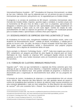 Modelos de Incubadora
13
International Business Incubator - IBI44
(Incubadora de Empresas Internacionais), na cidade
de San José, Califórnia, EUA, que foi elaborado para ser um primeiro lar para as empresas
internacionais que estiverem, pela primeira vez, se expandindo para os Estados Unidos.
O programa e os serviços de assistência da IBI incluem: seminários internacionais sobre
mercado dos Estados Unidos, impostos, questões legais e contábeis, 6 reuniões anuais com
os funcionários da IBI para troca de idéias e para rever os propósitos; apresentação de
delegações e visitantes para a criação de rede; oportunidades para estágios trabalharem em
projetos específicos a baixo custo ou sem custo algum; eventos de criação de rede;
aconselhamento em todos os aspectos de gerenciar um negócio e em recolocação pessoal
para os Estados Unidos e apresentação a contatos-chave para negócios.
3.9. DESENVOLVIMENTO DE EMPRESAS SEM FINS LUCRATIVOS (3o
Setor)
As incubadoras de terceiro setor, normalmente trabalham com projetos sociais, como o da
Academia de Desenvolvimento Social45
, sediada em Recife, Pernambuco, e voltada para a
gestão no terceiro setor. Em julho, ela lançou o Projeto Incubador Social Para Ação Jovem
para ajudar jovens empreendedores sociais a desenvolverem seus próprios projetos
comunitários, com o objetivo de transformar idéias em ação.
Outro exemplo é o Women’s Technology Cluster – WTC46
. Cada novo negócio que entra no
WTC compromete um pequeno percentual do ativo líquido da empresa para um fundo
filantrópico de risco. Quando as empresas WTC conseguem liquidez através de fusão/
aquisição ou um IPO, esses fundos funcionam como um investimento social no setor sem
fins lucrativos.
3.10. FORMAÇÃO DE CLUSTERS/ ARRANJOS PRODUTIVOS
Segundo Luke47
, “Uma vez que normalmente a expansão das firmas existentes gera mais
emprego do que a atração de novas indústrias, é importante estabelecer um programa de
desenvolvimento da indústria local. Uma grande variedade de programas e iniciativas foi
desenvolvida para a organização de desenvolvimento local utilizar em seu programa de
indústria”.
A formação de clusters, incubadoras de empresas e o empreendedorismo têm um vínculo
muito estreito. Mais empresas das Ilhas Maurício têm sido apoiadas através de clusters e
centros de incubadoras para aumentar as chances de obterem maior sucesso econômico em
uma economia globalizada e cada vez mais competitiva. As Ilhas Maurício são uma história
de sucesso48
com uma economia forte e flexível. Seu desempenho tem sido amplamente
44 International Business Incubator (IBI) - http://www.ibi-sv.org/IBIweb/IncubatorServices/ClientServices/client_services.htm
45 Academia de Desenvolvimento Social - http://www.academiasocial.org.br/noticias/midia/responsabilidade_social.htm
46 The Women’s Technology Cluster (WTC) - http://www.wtc-sf.org/index.html
47 LUKE, Miles K; Economic Development Review 9(1): 16-22;1991 Winter.
48 World Association of Industrial and Technological Research Organizations -
 