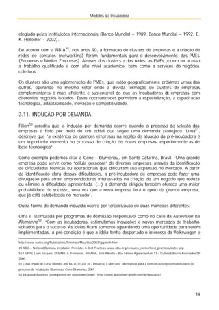 Modelos de Incubadora
14
elogiado pelas instituições internacionais (Banco Mundial – 1989, Banco Mundial – 1992, E.
K. Helleiner – 2002).
De acordo com a NBIA49
, nos anos 90, a formação de clusters de empresas e a criação de
redes de contatos (networking) foram fundamentais para o desenvolvimento das PMEs
(Pequenas e Médias Empresas). Através dos clusters e das redes, as PMEs podem ter acesso
a trabalho qualificado e com alto nível acadêmico, bem como a serviços de negócios
coletivos.
Os clusters são uma aglomeração de PMEs, que estão geograficamente próximas umas das
outras, operando no mesmo setor onde a devida formação de clusters de empresas
complementares é mais eficiente e sustentável do que as incubadoras de empresas com
diferentes negócios isolados. Essas oportunidades permitem a especialização, a capacitação
tecnológica, adaptabilidade, inovação e competitividade.
3.11. INDUÇÃO POR DEMANDA
Filion50
acredita que a indução por demanda ocorre quando o processo de seleção das
empresas é feito por meio de um edital que segue uma demanda planejada. Luna51
,
descreve que “a existência de grandes empresas na região de atuação da pré-incubadora é
um importante elemento no processo de criação de novas empresas, especialmente as de
base tecnológica”.
Como exemplo podemos citar a Gene – Blumenau, em Santa Catarina, Brasil. “Uma grande
empresa pode servir como “célula geradora” de diversas empresas, através da identificação
de dificuldades técnicas ou operacionais que dificultam sua expansão no mercado. A partir
da identificação clara dessas dificuldades, a pré-incubadora de empresas pode fazer uma
divulgação para atrair empreendedores interessados na criação de um negócio que reduza
ou elimine a dificuldade apresentada. (...) a demanda dirigida também oferece uma maior
probabilidade de sucesso, uma vez que a nova empresa terá o apoio da grande empresa,
que já está estabelecida no mercado”.
Outra forma de demanda induzida ocorre por terceirização de duas maneiras diferentes:
Uma é estimulada por programas de demissão responsável como no caso da Autovision na
Alemanha52
, “Com as incubadoras, estimulamos inovações e novos mercados de trabalho
voltados para o sucesso. As idéias ficam somente aguardando uma oportunidade para serem
implementadas. A pré-condição é que a idéia tenha despertado o interesse da Volkswagen e
http://www.waitro.org/Publications/Seminars/Mauritius2003/appanah.htm
49 NBIA – National Business Incubator, Principles & Best Practices. www.nbia.org/resource_center/best_practices/index.php
50 FILION, Louis Jacques; DOLABELA, Fernando; ARANHA, José Alberto – Boa Idéia e Agora capítulo 17 – Cultura Editores Associados SP
2000.
51 LUNA, Paulo de Tarso Mendes and BIZZOTTO et all - Inovação e Mercado: alternativas para a otimização do potencial de êxito do
processo de incubação. Blumenau: Gene-Blumenau, 2001.
52 Incubator Business Development der Autovision GmbH. http://www.autovision-gmbh.com/de/incubator/
 