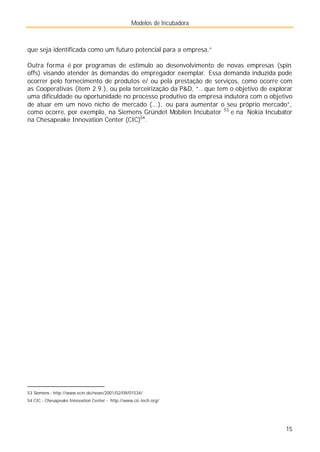 Modelos de Incubadora
15
que seja identificada como um futuro potencial para a empresa.”
Outra forma é por programas de estímulo ao desenvolvimento de novas empresas (spin
offs) visando atender às demandas do empregador exemplar. Essa demanda induzida pode
ocorrer pelo fornecimento de produtos e/ ou pela prestação de serviços, como ocorre com
as Cooperativas (item 2.9.), ou pela terceirização da P&D, “...que tem o objetivo de explorar
uma dificuldade ou oportunidade no processo produtivo da empresa indutora com o objetivo
de atuar em um novo nicho de mercado (...), ou para aumentar o seu próprio mercado”,
como ocorre, por exemplo, na Siemens Gründet Mobilen Incubator 53
e na Nokia Incubator
na Chesapeake Innovation Center (CIC)54
.
53 Siemens - http://www.ecin.de/news/2001/02/09/01534/
54 CIC - Chesapeake Innovation Center - http://www.cic-tech.org/
 