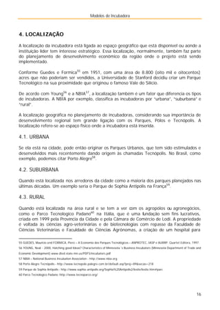 Modelos de Incubadora
16
4. LOCALIZAÇÃO
A localização da incubadora está ligada ao espaço geográfico que está disponível ou aonde a
instituição líder tem interesse estratégico. Essa localização, normalmente, também faz parte
do planejamento de desenvolvimento econômico da região onde o projeto está sendo
implementado.
Conforme Guedes e Formica55
em 1951, com uma área de 8.800 (oito mil e oitocentos)
acres que não poderiam ser vendidos, a Universidade de Stanford decidiu criar um Parque
Tecnológico na sua proximidade que originou o famoso Vale do Silício.
De acordo com Young56
e a NBIA57
, a localização também é um fator que diferencia os tipos
de incubadoras. A NBIA por exemplo, classifica as incubadoras por “urbana”, “suburbana” e
“rural”.
A localização geográfica no planejamento de incubadoras, considerando sua importância de
desenvolvimento regional tem grande ligação com os Parques, Pólos e Tecnópolis. A
localização refere-se ao espaço físico onde a incubadora está inserida.
4.1. URBANA
Se ela está na cidade, pode então originar os Parques Urbanos, que tem sido estimulados e
desenvolvidos mais recentemente dando origem às chamadas Tecnópolis. No Brasil, como
exemplo, podemos citar Porto Alegre58
.
4.2. SUBURBANA
Quando está localizada nos arredores da cidade como a maioria dos parques planejados nas
últimas décadas. Um exemplo seria o Parque de Sophia Antipolis na França59
.
4.3. RURAL
Quando está localizada na área rural e se tem a ver com os agropólos ou agronegócios,
como o Parco Tecnologico Padano60
na Itália, que é uma fundação sem fins lucrativos,
criada em 1999 pela Província da Cidade e pela Câmara de Comércio de Lodi. A propriedade
é voltada às ciências agro-veterinárias e de biotecnologias com repasse da Faculdade de
Ciências Veterinárias e Faculdade de Ciências Agrônomas, a criação de um hospital para
55 GUEDES, Mauricio and FORMICA, Piero – A Economia dos Parques Tecnológicos – ANPROTEC, IASP e AURRP. Quartet Editora, 1997.
56 YOUNG, Neal - 2000, Hatching good Ideas? Characteristics of Minnesota´s Business Incubators (Minnesota Department of Trade and
Economic Development) www.dted.state.mn.us/PDFS/incubators.pdf
57 NBIA – National Business Incubation Association - http://www.nbia.org
58 Porto Alegre Tecnópolis - http://www.tecnopole.palegre.com.br/default.asp?proj=89&secao=218
59 Parque de Sophia Antipolis - http://www.sophia-antipolis.org/Sophia%20Antipolis2/lesite/lesite.htm#parc
60 Parco Tecnologico Padano: http://www.tecnoparco.org/
 
