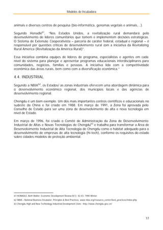 Modelos de Incubadora
17
animais e diversos centros de pesquisa (bio-informática, genomas vegetais e animais,…).
Segundo Honadle61
, “Nos Estados Unidos, a revitalização rural demandará pelo
desenvolvimento de líderes comunitários que tomem e implementem decisões estratégicas.
O Sistema de Extensão Cooperativista – parceria de caráter federal, estadual e regional – é
responsável por questões críticas de desenvolvimento rural com a iniciativa da Revitalizing
Rural America (Revitalização da América Rural)”.
Essa iniciativa combina equipes de líderes de programa, especialistas e agentes em cada
nível do sistema para planejar e apresentar programas educacionais interdisciplinares para
comunidades, negócios, famílias e pessoas. A iniciativa lida com a competitividade
econômica das áreas rurais, bem como com a diversificação econômica.”
4.4. INDUSTRIAL
Segundo a NBIA62
, os Estados/ as zonas industriais oferecem uma abordagem dinâmica para
o desenvolvimento econômico regional, dos municípios locais e das agências de
desenvolvimento regional.
Chengdu é um bom exemplo. Um dos mais importantes centros científicos e educacionais no
sudeste da China e foi criado em 1988. Em março de 1991, a Zona foi aprovada pelo
Conselho de Estado para ser uma zona de desenvolvimento de alta e nova tecnologia em
nível de Estado.
Em março de 1996, foi criado o Comitê de Administração da Zona de Desenvolvimento
Industrial de Altas e Novas Tecnologias de Chengdu63
e trabalha para transformar a Área de
Desenvolvimento Industrial de Alta Tecnologia de Chengdu como o habitat adequado para o
desenvolvimento de empresas de alta tecnologia (hi-tech), conforme os requisitos do estado
sobre cidades modelos de proteção ambiental.
61 HONADLE, Beth Walter, Economic Development Review 8(1): 42-43, 1990 Winter.
62 NBIA – National Business Incubator, Principles & Best Practices. www.nbia.org/resource_center/best_practices/index.php
63 Chengdu High and New Technology Industrial Development Zone - http://www.chengdu.gov.cn/
 