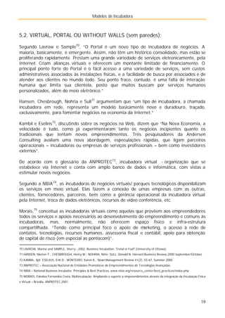 Modelos de Incubadora
19
5.2. VIRTUAL, PORTAL OU WITHOUT WALLS (sem paredes):
Segundo Lavrow e Sample70
, “O Portal é um novo tipo de incubadora de negócios. A
maioria, basicamente, é emergente. Assim, não têm um histórico consolidado, mas estão se
proliferando rapidamente. Prestam uma grande variedade de serviços eletronicamente, pela
Internet. Criam alianças virtuais e oferecem um montante limitado de financiamento. O
principal ponto forte do Portal é o fácil acesso a uma variedade de serviços, sem custos
administrativos associados às instalações físicas, e a facilidade de busca por associados e de
atender aos clientes no mundo todo. Seu ponto fraco, contudo, é uma falta de interação
humana que limita sua clientela, posto que muitos buscam por serviços humanos
personalizados, além do meio eletrônico.”
Hansen, Chesbrough, Nohria e Sull71
argumentam que “um tipo de incubadora, a chamada
incubadora em rede, representa um modelo basicamente novo e duradouro, traçado,
exclusivamente, para fomentar negócios na economia da Internet.”
Kambil e Eselins72
, discutindo sobre os negócios na Web, dizem que “Na Nova Economia, a
velocidade é tudo, como já experimentaram tanto os negócios incipientes quanto os
tradicionais que tentam novos empreendimentos. Três pesquisadores da Andersen
Consulting avaliam uma nova abordagem, especulações rápidas, que ligam parceiros
operacionais – incubadoras ou empresas de serviços profissionais – bem como investidores
externos”.
De acordo com o glossário da ANPROTEC73
, incubadora virtual - organização que se
estabelece via Internet e conta com amplo banco de dados e informática, com vistas a
estimular novos negócios.
Segundo a NBIA74
, as incubadoras de negócios virtuais/ parques tecnológicos disponibilizam
os serviços em meio virtual. Elas fazem a conexão de umas empresas com as outras,
clientes, fornecedores, parceiros, bem como a gerência operacional da incubadora virtual
pela Internet, troca de dados eletrônicos, recursos de vídeo conferência, etc.
Morais,75
conceitua as incubadoras virtuais como aquelas que provêem aos empreendedores
todos os serviços e apoios necessários ao desenvolvimento do empreendimento e comuns às
incubadoras, mas, normalmente, não oferecem espaço físico e infra-estrutura
compartilhada. “Tendo como principal foco o apoio de marketing, o acesso à rede de
contatos, tecnologias, recursos humanos, assessoria fiscal e contábil, apoio para obtenção
de capital de risco (em especial as pontocom)”.
70 LAVROW, Marina and SAMPLE, Sherry - 2002, Business Incubation: Trend or Fad? (University of Ottawa)
71 HANSEN, Morten T.; CHESBROUGH, Henry W.; NOHRIA, Nitin; SULL, Donald N. Harvard Business Review,2000 September/October.
72 KAMBIL, Ajit; ESELIUS, Erik D.; MONTEIRO, Karen A., Sloan Management Review 41(2): 55-67, Summer 2000.
73 ANPROTEC – Associação Nacional de Entidades Promotoras de Empreendimentos de Tecnologias Avançadas.
74 NBIA – National Business Incubator, Principles & Best Practices. www.nbia.org/resource_center/best_practices/index.php
75 MORAIS, Ednalva Fernandes Costa, Multincubação: Ampliando o suporte a empreendimentos através da integração da Incubação Física
e Virtual – Brasília, ANPROTEC,2001.
 