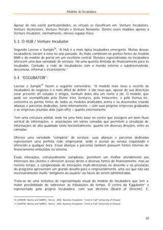 Modelos de Incubadora
20
Apesar de não existir particularidades, as virtuais se classificam em: Venture Incubators,
Venture Acelerators, Venture Portals e Venture Networks. Dentre esses modelos apenas a
Venture Incubator, normalmente, oferece espaço-físico.
5.3. O HUB / Venture Incubator:
Segundo Lavrow e Sample76
, “A Hub é a mais típica incubadora emergente. Muitas dessas
incubadoras vieram à tona no ano passado. As Hubs combinam os pontos fortes do modelo
BAM e do modelo de portal em um escritório central. Divisões especializadas na incubadora
oferecem uma boa variedade de serviços. Há uma quantia limitada de financiamento para as
incubadas. Contudo, a rede de incubadoras com o mundo externo é subdesenvolvida,
desconexa, informal e inconsistente.”
5.4. “EGGUBATOR”:
Lavrow e Sample77
fazem o seguinte comentário: “O modelo mais novo e recente de
incubadora de negócios é o mais difícil de definir: é tão novo que, apesar de sua descrição
estar presente em estudos e artigos, nenhum deles deu um nome a ele. O modelo, que
pode ser exemplificado pela Divine inter Ventures, pela Innocentre, e pelo Itemus inc,
concentra os pontos fortes de todos os modelos analisados acima e os desenvolve criando
alianças e parcerias dedicadas, tanto internamente – com suas próprias empresas graduadas
e as empresas oriundas dela (spin-offs) – quanto externamente.
Tem uma estrutura orbital, onde há uma forte base no centro que assegura um bom fluxo
vertical de informações, e associações em várias camadas que permitem a circulação de
informações de alta qualidade tanto horizontalmente, quanto em diversas direções, entre as
camadas.
Oferece uma variedade “completa” de serviços: suas alianças e parcerias dedicadas
representam uma perfeita rede empresarial, onde o acesso ao serviço requisitado é
oferecido a qualquer hora. Essas alianças e parcerias também possuem fontes internas de
financiamento embutidas no sistema.
Essas interações, estruturalmente complexas, permitem um melhor atendimento aos
interesses dos clientes e oferecem acesso direto a diversas fontes de financiamento, mas ao
mesmo tempo, a complexidade de interações multi-direcionais no desenho e na prestação
do programa apresentam um grande desafio para o empreendimento, uma vez que não são
necessariamente muito “amigáveis ao usuário” ou fáceis de serem administradas.
Trata-se de uma tentativa de representação visual do modelo de incubadora que tem a
maior possibilidade de sobreviver às tribulações do tempo. O centro da “
Eggubator” é
representado pela própria incubadora, com sua diretoria (Board of Director). É,
76 LAVROW, Marina and SAMPLE, Sherry - 2002, Business Incubation: Trend or Fad? (University of Ottawa)
77 LAVROW, Marina and SAMPLE, Sherry - 2002, Business Incubation: Trend or Fad? (University of Ottawa)
 