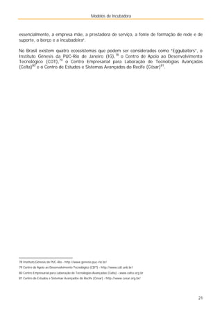 Modelos de Incubadora
21
essencialmente, a empresa mãe, a prestadora de serviço, a fonte de formação de rede e de
suporte, o berço e a incubadeira”.
No Brasil existem quatro ecossistemas que podem ser considerados como “Eggubators”, o
Instituto Gênesis da PUC-Rio de Janeiro (IG),78
o Centro de Apoio ao Desenvolvimento
Tecnológico (CDT),79
o Centro Empresarial para Laboração de Tecnologias Avançadas
(Celta)80
e o Centro de Estudos e Sistemas Avançados do Recife (César)81
.
78 Instituto Gênesis da PUC-Rio - http://www.genesis.puc-rio.br/
79 Centro de Apoio ao Desenvolvimento Tecnológico (CDT) - http://www.cdt.unb.br/
80 Centro Empresarial para Laboração de Tecnologias Avançadas (Celta) - www.celta.org.br
81 Centro de Estudos e Sistemas Avançados do Recife (César) - http://www.cesar.org.br/
 