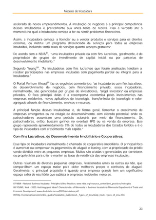 Modelos de Incubadora
23
acelerado de novos empreendimentos. A incubação de negócios é a principal competência
dessas incubadoras e praticamente sua única fonte de receita. Isso é verdade até o
momento no qual a incubadora começa a ter ou sentir problemas financeiros.
Assim, a incubadora começa a licenciar ou a vender produtos e serviços para os clientes
externos, ou institui um programa diferenciado de serviços para todas as empresas
incubadas, incluindo tanto taxas de serviços quanto serviços gratuitos”.
De acordo com a NBIA87
, “uma incubadora privada ou com fins lucrativos, geralmente, é de
propriedade de grupos de investimento de capital inicial ou por parcerias de
desenvolvimento imobiliário.”
Segundo Young88
, "As incubadoras com fins lucrativos que foram analisadas tendiam a
receber participações nas empresas incubadas com pagamento parcial ou integral para a
incubadora."
O Portal Venture Ahead89
faz os seguintes comentários: ”as incubadoras com fins lucrativos,
de desenvolvimento de negócios, com financiamento privado: essas incubadoras,
normalmente, são gerenciadas por grupos de investidores, “angel investors” ou empresas
privadas. O foco principal delas é a recompensa econômica pelos investimentos nas
empresas residentes, novos aplicativos de tecnologia, transferência de tecnologia e valor
agregado através de financiamento, serviços e recursos.
A principal função dessas incubadoras é, de forma geral, fomentar o crescimento de
empresas emergentes ou no estágio de desenvolvimento, com elevado potencial, onde os
patrocinadores assumiram uma posição acionária por meio do financiamento. Os
patrocinadores, então, buscam ganhos no eventual IPO ou na venda da empresa. Esse
grupo representa aproximadamente 8% de todas as incubadoras dos Estados Unidos e é o
tipo de incubadora com crescimento mais rápido.”
Com fins Lucrativos, de Desenvolvimento Imobiliário e Cooperativas:
Esse tipo de incubadora normalmente é chamado de cooperativa imobiliária. O principal foco
é aumentar ou compensar os pagamentos de aluguel e leasing, com a propriedade do prédio
sendo dividida entre as pequenas empresas. Muitas são criadas e gerenciadas por corretores
ou proprietários para criar e manter as taxas de residência das empresas incubadas.
Outras resultam de diversas pequenas empresas, relacionadas umas às outras ou não, que
compartilham um espaço maior para obter melhores preços e contratos de aluguel.
Geralmente, o principal propósito é quando uma empresa grande tem um significativo
espaço extra de escritório que subloca a empresas residentes menores.
87 NBIA – National Business Incubator, Principles & Best Practices. www.nbia.org/resource_center/best_practices/index.php
88 YOUNG, Neal - 2000, Hatching good Ideas? Characteristics of Minnesota´s Business Incubators (Minnesota Department of Trade and
Economic Development) www.dted.state.mn.us/PDFS/incubators.pdf
89 http://ventureahead.com/online_guides/Incubation_Guide/incu5-_Types_of_Incu/body_incu5-_types_of_incu.htm
 