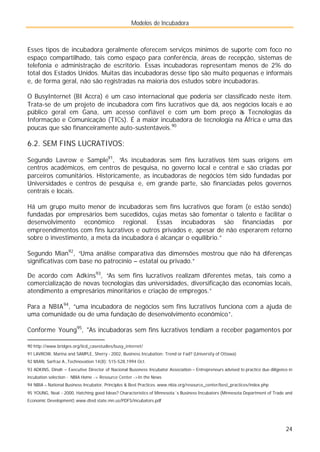 Modelos de Incubadora
24
Esses tipos de incubadora geralmente oferecem serviços mínimos de suporte com foco no
espaço compartilhado, tais como espaço para conferência, áreas de recepção, sistemas de
telefonia e administração de escritório. Essas incubadoras representam menos de 2% do
total dos Estados Unidos. Muitas das incubadoras desse tipo são muito pequenas e informais
e, de forma geral, não são registradas na maioria dos estudos sobre incubadoras.
O BusyInternet (BI Accra) é um caso internacional que poderia ser classificado neste item.
Trata-se de um projeto de incubadora com fins lucrativos que dá, aos negócios locais e ao
público geral em Gana, um acesso confiável e com um bom preço à
s Tecnologias da
Informação e Comunicação (TICs). É a maior incubadora de tecnologia na África e uma das
poucas que são financeiramente auto-sustentáveis.90
6.2. SEM FINS LUCRATIVOS:
Segundo Lavrow e Sample91
, “As incubadoras sem fins lucrativos têm suas origens em
centros acadêmicos, em centros de pesquisa, no governo local e central e são criadas por
parceiros comunitários. Historicamente, as incubadoras de negócios têm sido fundadas por
Universidades e centros de pesquisa e, em grande parte, são financiadas pelos governos
centrais e locais.
Há um grupo muito menor de incubadoras sem fins lucrativos que foram (e estão sendo)
fundadas por empresários bem sucedidos, cujas metas são fomentar o talento e facilitar o
desenvolvimento econômico regional. Essas incubadoras são financiadas por
empreendimentos com fins lucrativos e outros privados e, apesar de não esperarem retorno
sobre o investimento, a meta da incubadora é alcançar o equilíbrio.”
Segundo Mian92
, “Uma análise comparativa das dimensões mostrou que não há diferenças
significativas com base no patrocínio – estatal ou privado.”
De acordo com Adkins93
, “As sem fins lucrativos realizam diferentes metas, tais como a
comercialização de novas tecnologias das universidades, diversificação das economias locais,
atendimento a empresários minoritários e criação de empregos.”
Para a NBIA94
, ”uma incubadora de negócios sem fins lucrativos funciona com a ajuda de
uma comunidade ou de uma fundação de desenvolvimento econômico”.
Conforme Young95
, "As incubadoras sem fins lucrativos tendiam a receber pagamentos por
90 http://www.bridges.org/iicd_casestudies/busy_internet/
91 LAVROW, Marina and SAMPLE, Sherry - 2002, Business Incubation: Trend or Fad? (University of Ottawa)
92 MIAN, Sarfraz A.,Technovation 14(8): 515-528,1994 Oct.
93 ADKINS, Dinah – Executive Director of Nacional Busoness Incubator Association – Entrepreneurs advised to practice due diligence in
incubation selection - NBIA Home -> Resource Center ->In the News
94 NBIA – National Business Incubator, Principles & Best Practices. www.nbia.org/resource_center/best_practices/index.php
95 YOUNG, Neal - 2000, Hatching good Ideas? Characteristics of Minnesota´s Business Incubators (Minnesota Department of Trade and
Economic Development) www.dted.state.mn.us/PDFS/incubators.pdf
 