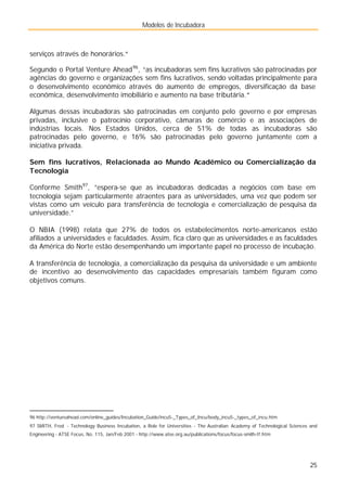 Modelos de Incubadora
25
serviços através de honorários."
Segundo o Portal Venture Ahead96
, “as incubadoras sem fins lucrativos são patrocinadas por
agências do governo e organizações sem fins lucrativos, sendo voltadas principalmente para
o desenvolvimento econômico através do aumento de empregos, diversificação da base
econômica, desenvolvimento imobiliário e aumento na base tributária.”
Algumas dessas incubadoras são patrocinadas em conjunto pelo governo e por empresas
privadas, inclusive o patrocínio corporativo, câmaras de comércio e as associações de
indústrias locais. Nos Estados Unidos, cerca de 51% de todas as incubadoras são
patrocinadas pelo governo, e 16% são patrocinadas pelo governo juntamente com a
iniciativa privada.
Sem fins lucrativos, Relacionada ao Mundo Acadêmico ou Comercialização da
Tecnologia
Conforme Smith97
, ”espera-se que as incubadoras dedicadas a negócios com base em
tecnologia sejam particularmente atraentes para as universidades, uma vez que podem ser
vistas como um veículo para transferência de tecnologia e comercialização de pesquisa da
universidade.”
O NBIA (1998) relata que 27% de todos os estabelecimentos norte-americanos estão
afiliados a universidades e faculdades. Assim, fica claro que as universidades e as faculdades
da América do Norte estão desempenhando um importante papel no processo de incubação.
A transferência de tecnologia, a comercialização da pesquisa da universidade e um ambiente
de incentivo ao desenvolvimento das capacidades empresariais também figuram como
objetivos comuns.
96 http://ventureahead.com/online_guides/Incubation_Guide/incu5-_Types_of_Incu/body_incu5-_types_of_incu.htm
97 SMITH, Fred - Technology Business Incubation, a Role for Universities - The Australian Academy of Technological Sciences and
Engineering - ATSE Focus, No. 115, Jan/Feb 2001 - http://www.atse.org.au/publications/focus/focus-smith-tf.htm
 
