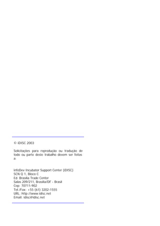 © iDISC 2003
Solicitações para reprodução ou tradução de
todo ou parte deste trabalho devem ser feitas
a:
infoDev Incubator Support Center (iDISC)
SCN Q 1, Bloco C
Ed. Brasília Trade Center
Salas 209/211, Brasília/DF - Brasil
Cep: 70711-902
Tel./Fax: +55 (61) 3202-1555
URL: http://www.idisc.net
Email: idisc@idisc.net
 