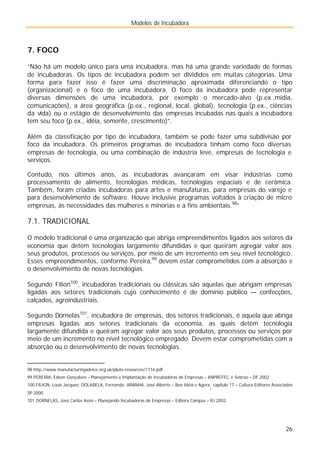 Modelos de Incubadora
26
7. FOCO
“Não há um modelo único para uma incubadora, mas há uma grande variedade de formas
de incubadoras. Os tipos de incubadora podem ser divididos em muitas categorias. Uma
forma para fazer isso é fazer uma discriminação aproximada diferenciando o tipo
(organizacional) e o foco de uma incubadora. O foco da incubadora pode representar
diversas dimensões de uma incubadora, por exemplo o mercado-alvo (p.ex.,mídia,
comunicações), a área geográfica (p.ex., regional, local, global), tecnologia (p.ex., ciências
da vida) ou o estágio de desenvolvimento das empresas incubadas nas quais a incubadora
tem seu foco (p.ex., idéia, semente, crescimento)”.
Além da classificação por tipo de incubadora, também se pode fazer uma subdivisão por
foco da incubadora. Os primeiros programas de incubadora tinham como foco diversas
empresas de tecnologia, ou uma combinação de indústria leve, empresas de tecnologia e
serviços.
Contudo, nos últimos anos, as incubadoras avançaram em visar indústrias como
processamento de alimento, tecnologias médicas, tecnologias espaciais e de cerâmica.
Também, foram criadas incubadoras para artes e manufaturas, para empresas do varejo e
para desenvolvimento de software. Houve inclusive programas voltados à criação de micro
empresas, às necessidades das mulheres e minorias e a fins ambientais.98
”
7.1. TRADICIONAL
O modelo tradicional é uma organização que abriga empreendimentos ligados aos setores da
economia que detém tecnologias largamente difundidas e que queiram agregar valor aos
seus produtos, processos ou serviços, por meio de um incremento em seu nível tecnológico.
Esses empreendimentos, conforme Pereira,99
devem estar comprometidos com a absorção e
o desenvolvimento de novas tecnologias.
Segundo Filion100
, incubadoras tradicionais ou clássicas são aquelas que abrigam empresas
ligadas aos setores tradicionais cujo conhecimento é de domínio público — confecções,
calçados, agroindustriais.
Segundo Dornelas101
, incubadora de empresas, dos setores tradicionais, é aquela que abriga
empresas ligadas aos setores tradicionais da economia, as quais detêm tecnologia
largamente difundida e queiram agregar valor aos seus produtos, processos ou serviços por
meio de um incremento no nível tecnológico empregado. Devem estar comprometidas com a
absorção ou o desenvolvimento de novas tecnologias.
98 http://www.manufacturingadvice.org.uk/pluto-resources/1116.pdf
99 PEREIRA, Edson Gonçalves – Planejamento e Implantação de Incubadoras de Empresas – ANPROTEC e Sebrae – DF 2002
100 FILION, Louis Jacques; DOLABELA, Fernando; ARANHA, José Alberto – Boa Idéia e Agora
, capítulo 17 – Cultura Editores Associados
SP 2000.
101 DORNELAS, José Carlos Assis – Planejando Incubadoras de Empresas – Editora Campus – RJ 2002
 