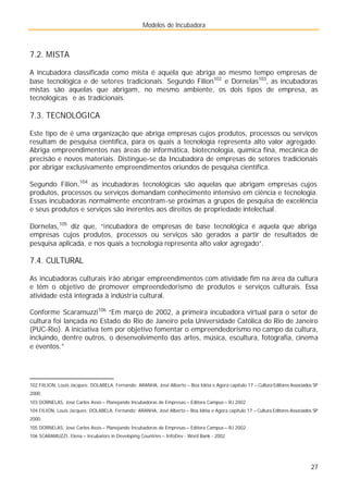 Modelos de Incubadora
27
7.2. MISTA
A incubadora classificada como mista é aquela que abriga ao mesmo tempo empresas de
base tecnológica e de setores tradicionais. Segundo Filion102
e Dornelas103
, as incubadoras
mistas são aquelas que abrigam, no mesmo ambiente, os dois tipos de empresa, as
tecnológicas e as tradicionais. .
7.3. TECNOLÓGICA
Este tipo de é uma organização que abriga empresas cujos produtos, processos ou serviços
resultam de pesquisa científica, para os quais a tecnologia representa alto valor agregado.
Abriga empreendimentos nas áreas de informática, biotecnologia, química fina, mecânica de
precisão e novos materiais. Distingue-se da Incubadora de empresas de setores tradicionais
por abrigar exclusivamente empreendimentos oriundos de pesquisa científica.
Segundo Filion,104
as incubadoras tecnológicas são aquelas que abrigam empresas cujos
produtos, processos ou serviços demandam conhecimento intensivo em ciência e tecnologia.
Essas incubadoras normalmente encontram-se próximas a grupos de pesquisa de excelência
e seus produtos e serviços são inerentes aos direitos de propriedade intelectual.
Dornelas,105
diz que, “incubadora de empresas de base tecnológica é aquela que abriga
empresas cujos produtos, processos ou serviços são gerados a partir de resultados de
pesquisa aplicada, e nos quais a tecnologia representa alto valor agregado”.
7.4. CULTURAL
As incubadoras culturais irão abrigar empreendimentos com atividade fim na área da cultura
e têm o objetivo de promover empreendedorismo de produtos e serviços culturais. Essa
atividade está integrada à indústria cultural.
Conforme Scaramuzzi106
“Em março de 2002, a primeira incubadora virtual para o setor de
cultura foi lançada no Estado do Rio de Janeiro pela Universidade Católica do Rio de Janeiro
(PUC-Rio). A iniciativa tem por objetivo fomentar o empreendedorismo no campo da cultura,
incluindo, dentre outros, o desenvolvimento das artes, música, escultura, fotografia, cinema
e eventos.”
102 FiILION, Louis Jacques; DOLABELA, Fernando; ARANHA, José Alberto – Boa Idéia e Agora capítulo 17 – Cultura Editores Associados SP
2000.
103 DORNELAS, José Carlos Assis – Planejando Incubadoras de Empresas – Editora Campus – RJ 2002
104 FILION, Louis Jacques; DOLABELA, Fernando; ARANHA, José Alberto – Boa Idéia e Agora capítulo 17 – Cultura Editores Associados SP
2000.
105 DORNELAS, José Carlos Assis – Planejando Incubadoras de Empresas – Editora Campus – RJ 2002
106 SCARAMUZZI, Elena – Incubators in Developing Countries – InfoDev - Word Bank - 2002
 