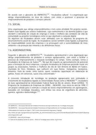 Modelos de Incubadora
28
De acordo com o glossário da ANPROTEC107
, “incubadora cultural é a organização que
abriga empreendimentos na área da cultura, com vistas a promover o processo de
empresariamento de produtos e serviços culturais.”
7.5. SOCIAL
Uma organização que abriga empreendimentos e tem como atividade fim projetos sociais.
Podem estar ligadas aos setores tradicionais, cujo conhecimento é de domínio público e que
atendem à demanda de criação de emprego e renda e melhoria das condições de vida da
comunidade ou projetos tecnológicos como os que objetivam a exclusão digital.
Os objetivos da incubadora devem estar alinhados com os objetivos do programa do
desenvolvimento social da região. As incubadoras sociais também estão ligadas a programas
de responsabilidade social das empresas e se preocupam com a sustentabilidade do meio
ambiente e da proteção das minorias e de deficiências físicas.
7.6. AGROINDUSTRIAL
Segundo o glossário da ANPROTEC108
, ”incubadora agroindustrial é uma organização que
abriga empreendimentos de produtos e serviços agropecuários, com vistas a facilitar o
processo de empresariamento e inovação tecnológica no campo. Como exemplo, temos a
Incubadora de Empresas de Sulaco109
, “No que diz respeito ao aproveitamento do potencial
para a formação de micro empresas, o projeto Incubadora de Empresas pretende reunir em
grupos ou associações, homens e mulheres da vila de San Antonio de Búfalo em Sulaco,
município de Yoro, Honduras, que cultivem em suas hortas: mangueiras, laranjeiras,
limoeiros, fruta do conde, entre outros; quem receberão capacitação em elaboração de
geléias, frutas em conservas, sucos e/ou concentrados.”
A crescente introdução da tecnologia na produção agropecuária tem estimulado o
crescimento de incubadoras ligadas às Universidades Rurais como a INEAGRO110
, incubadora
de base agroindustrial da Universidade Federal Rural do Rio de Janeiro, Brasil (UFRRJ). “O
Programa de Incubadora de Empresas da UFRRJ - INEAGRO, teve início no ano de 1998. É
um projeto voltado para o estímulo à criação de novos empreendimentos em agronegócios,
baseados em tecnologia inovadora, com ênfase nas áreas de engenharia de alimentos,
química, agrícola e biotecnologia.”111
107 ANPROTEC – Associação Nacional de Entidades Promotoras de Empreendimentos de Tecnologias Avançadas.
108 ANPROTEC – Associação Nacional de Entidades Promotoras de Empreendimentos de Tecnologias Avançadas.
109Incubadora de Empresas de Sulaco – CIAT (Centro Internacional de Agricultura Tropical)
http://www.ciat.cgiar.org/agroempresas/espanol/Rec_de_info/memoriasiicurs/cd_curso/Contenido/Modulo%205/Poster%20de%20particip
antes/miguel_flores.pdf
110 INEAGRO – www.ufrrj.br/ineagro
111 Rede de Incubadoras do Rio de Janeiro – Rede de Tecnologia www.redetec.org.br/reinc
 