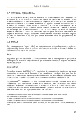 Modelos de Incubadora
29
7.7. SERVIÇOS / CONSULTORIA
Com o surgimento de programas de formação de empreendedores em Faculdades de
Administração e de atividades profissionais típicas de prestação de serviços, estão
aparecendo incubadoras focadas em empresas de prestação de serviços como o Centro de
Inovação Empresarial - Incubadora de Projetos do Instituto Superior de Administração e
Economia da Fundação Getulio Vargas - ISAE/FGV112
, é uma iniciativa conjunta com a
Federação das Indústrias do Estado do Paraná/ Instituto Euvaldo Lodi - FIEP/IEL, o Instituto
de Tecnologia para o Desenvolvimento - LACTEC e o Serviço de Apoio às Pequenas
Empresas no Paraná - SEBRAE/PR. Tem como objetivo apoiar a criação e consolidação de
empresas da área de serviços, atendendo, prioritariamente, a demanda interna de projetos
oriundos de estudantes e aqueles que tenham terminado cursos de pós-graduação do
ISAE/FGV.
7.8. TARGET
As incubadoras como “target” (alvo) são aquelas em que o foco algumas vezes pode ser
mais específico do que o foco já definido anteriormente, podendo, neste caso, trabalhar em
nichos específicos como, por exemplo:
Artes
Segundo o glossário da ANPROTEC113
,”incubadora de artes é uma organização que objetiva
apoiar pessoas criativas e empreendedoras que pretendem desenvolver negócios inovadores
na área das artes.”
Cooperativas
Segundo o glossário da ANPROTEC114
, “incubadora de cooperativa é a incubadora que apóia
cooperativas em processo de formação e/ ou consolidação, instaladas dentro ou fora do
município. Essa estrutura apresenta características tanto das incubadoras tradicionais, como
do processo de incubação à distância com o objetivo de criação de trabalho e renda.”
Segundo Filion115
, ”as incubadoras de cooperativas são aquelas que objetivam a criação de
cooperativas como instrumentos de geração de trabalho e renda. Uma cooperativa é uma
associação de pessoas de responsabilidade limitada ou ilimitada, com interesses comuns,
organizadas economicamente de forma democrática (bastante diferente de uma sociedade
mercantil) e que tem uma legislação específica em cada país.”
112 Incubadora de Projetos do Instituto Superior de Administração e Economia da Fundação Getulio Vargas - ISAE/FGV
http://www.fgvpr.br/cgi-bin/incubadora_01.asp
113 ANPROTEC – Associação Nacional de Entidades Promotoras de Empreendimentos de Tecnologias Avançadas.
114 ANPROTEC – Associação Nacional de Entidades Promotoras de Empreendimentos de Tecnologias Avançadas.
115 FILION, Louis Jacques; DOLABELA, Fernando; ARANHA, José Alberto – Boa Idéia e Agora capítulo 17 – Cultura Editores Associados SP
2000.
 