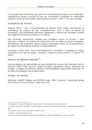 Modelos de Incubadora
30
É uma organização democrática que conta com a participação de todos os seus cooperados,
respeitando os direitos e deveres de cada um. A Incubadora Tecnológica de Cooperativas
Populares (ITCP) da Universidade Federal do Rio de Janeiro - UFRJ116
é um bom exemplo.
Incubadoras de Internet
Segundo Filion,117
com o desenvolvimento da Internet, foram criadas recentemente as
aceleradoras de negócios do tipo “incubadoras.com”. Com o apoio de bancos ou
investidores, essas incubadoras fortemente capitalizadas e rentáveis por concepção, focaram
seus negócios no comércio eletrônico e na Internet.
Elas funcionam, basicamente, atraindo seus candidatos através de prêmios e apoio
financeiro e utilizam um processo de seleção por meio de análise de planos de negócios.
Normalmente, tais incubadoras apóiam projetos selecionados através de assessoramento e
de capital e têm participação acionária no empreendimento.
Funcionam, muitas vezes, como intermediadoras de investidores e trabalham em nichos
específicos de um tipo de negócio. Exemplos: e-platform venture partners,118
Embrion119
e
outras.
Outras e de Objetivos Especiais120
Essas incubadoras são patrocinadas por uma variedade de recursos não tradicionais como a
American Indian Tribal, governos, grupos de igreja, organizações étnicas, instituições de
caridade, ou grupos de interesses especiais. Essas incubadoras representam menos que 5%
de todas as incubadoras nos Estados Unidos.
Design e de Internet.
Referência: ALBERT, Philippe and GAYNOR, Lynda - 2001, Incubators: Growing Up, Moving
Out (A Review of the Literature) - www.ceram.edu.
116 Incubadora Tecnológica de Cooperativas Populares (ITCP) - http://www.ufrj.br/materia.php?cod=687
117 FILION, Louis Jacques; DOLABELA, Fernando; ARANHA, José Alberto – Boa Idéia e Agora capítulo 17 – Cultura Editores Associados SP
2000.
118 e-platform venture partners - http://www.e-platform.com.br/
119 Embrion - http://www.embrion.com.br/
120 http://ventureahead.com/online_guides/Incubation_Guide/incu5-_Types_of_Incu/body_incu5-_types_of_incu.htm
 
