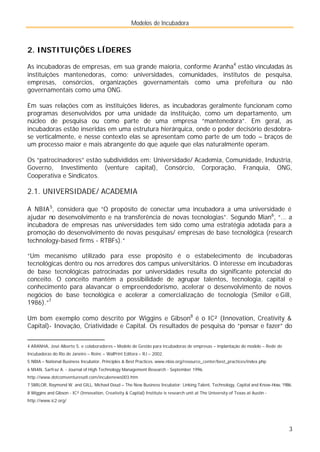Modelos de Incubadora
3
2. INSTITUIÇÕES LÍDERES
As incubadoras de empresas, em sua grande maioria, conforme Aranha4
estão vinculadas às
instituições mantenedoras, como: universidades, comunidades, institutos de pesquisa,
empresas, consórcios, organizações governamentais como uma prefeitura ou não
governamentais como uma ONG.
Em suas relações com as instituições líderes, as incubadoras geralmente funcionam como
programas desenvolvidos por uma unidade da instituição, como um departamento, um
núcleo de pesquisa ou como parte de uma empresa “mantenedora”. Em geral, as
incubadoras estão inseridas em uma estrutura hierárquica, onde o poder decisório desdobra-
se verticalmente, e nesse contexto elas se apresentam como parte de um todo – braços de
um processo maior e mais abrangente do que aquele que elas naturalmente operam.
Os “patrocinadores” estão subdivididos em: Universidade/ Academia, Comunidade, Indústria,
Governo, Investimento (venture capital), Consórcio, Corporação, Franquia, ONG,
Cooperativa e Sindicatos.
2.1. UNIVERSIDADE/ ACADEMIA
A NBIA5
, considera que “O propósito de conectar uma incubadora a uma universidade é
ajudar no desenvolvimento e na transferência de novas tecnologias”. Segundo Mian6
, “... a
incubadora de empresas nas universidades tem sido como uma estratégia adotada para a
promoção do desenvolvimento de novas pesquisas/ empresas de base tecnológica (research
technology-based firms - RTBFs).”
“Um mecanismo utilizado para esse propósito é o estabelecimento de incubadoras
tecnológicas dentro ou nos arredores dos campus universitários. O interesse em incubadoras
de base tecnológicas patrocinadas por universidades resulta do significante potencial do
conceito. O conceito mantém a possibilidade de agrupar talentos, tecnologia, capital e
conhecimento para alavancar o empreendedorismo, acelerar o desenvolvimento de novos
negócios de base tecnológica e acelerar a comercialização de tecnologia (Smilor e Gill,
1986).”7
Um bom exemplo como descrito por Wiggins e Gibson8
é o IC² (Innovation, Creativity &
Capital)- Inovação, Criatividade e Capital. Os resultados de pesquisa do “pensar e fazer” do
4 ARANHA, José Alberto S. e colaboradores – Modelo de Gestão para incubadoras de empresas – implantação do modelo – Rede de
Incubadoras do Rio de Janeiro – Reinc – WalPrint Editora – RJ – 2002.
5 NBIA – National Business Incubator, Principles & Best Practices. www.nbia.org/resource_center/best_practices/index.php
6 MIAN, Sarfraz A. - Journal of High Technology Management Research - September 1996.
http://www.dotcomventuresatl.com/incubenews003.htm
7 SMILOR, Raymond W. and GILL, Michael Doud – The New Business Incubator: Linking Talent, Technology, Capital and Know-How, 1986.
8 Wiggins and Gibson - IC² (Innovation, Creativity & Capital) Institute is research unit at The University of Texas at Austin -
http://www.ic2.org/
 